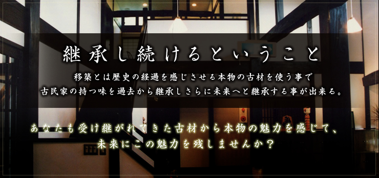 継承し続けるということ:移築とは歴史の経過を感じさせる本物の古材を使う事で古民家の持つ味を過去から継承しさらに未来へと継承する事が出来る。あなたも受け継がれてきた古材から本物の魅力を感じて、 未来にこの魅力を残しませんか？