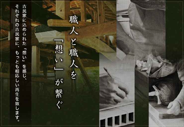 職人と職人を「想い」が繋ぐ :古民家に込められた「想い」を感じ、
それぞれの古民家に、もっとも相応しい再生を致します